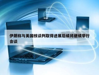 伊朗称与美国核谈判取得进展后续将继续举行会谈