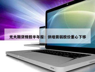 光大期货橡胶半年报：供增需弱胶价重心下移