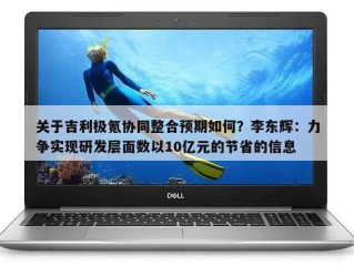 关于吉利极氪协同整合预期如何？李东辉：力争实现研发层面数以10亿元的节省的信息