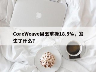 CoreWeave周五重挫18.5%，发生了什么？